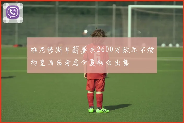 维尼修斯年薪要求2600万欧元不续约皇马或考虑今夏转会出售