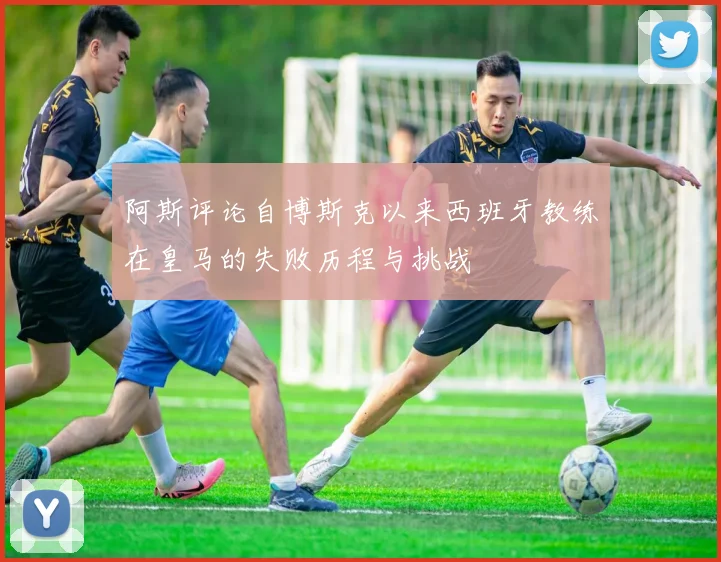 阿斯评论自博斯克以来西班牙教练在皇马的失败历程与挑战