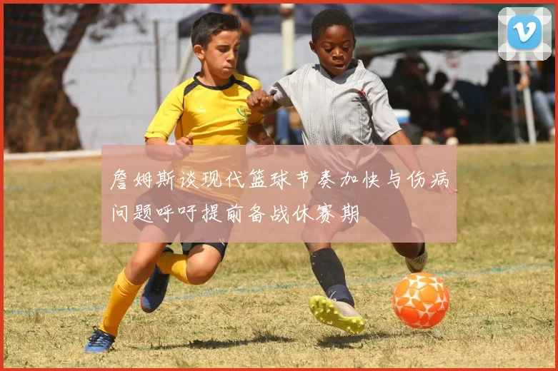 詹姆斯谈现代篮球节奏加快与伤病问题呼吁提前备战休赛期