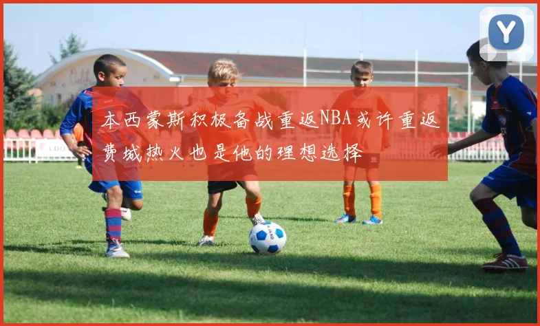本西蒙斯积极备战重返NBA或许重返费城热火也是他的理想选择