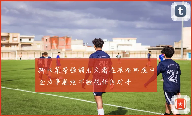 斯帕莱蒂强调尤文需在艰难环境中全力争胜绝不轻视任何对手