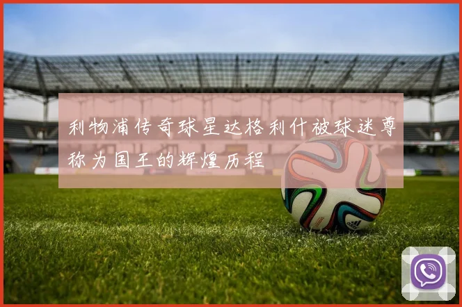 利物浦传奇球星达格利什被球迷尊称为国王的辉煌历程