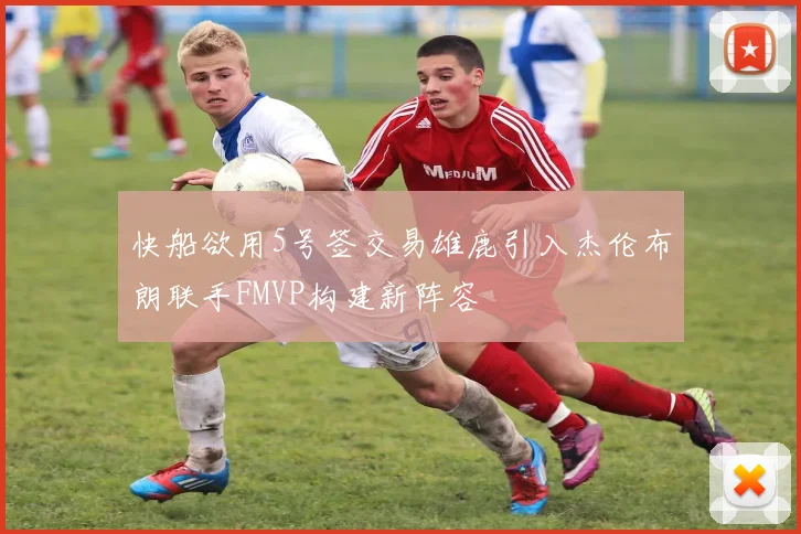 快船欲用5号签交易雄鹿引入杰伦布朗联手FMVP构建新阵容