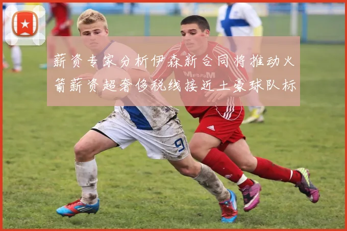 薪资专家分析伊森新合同将推动火箭薪资超奢侈税线接近土豪球队标准