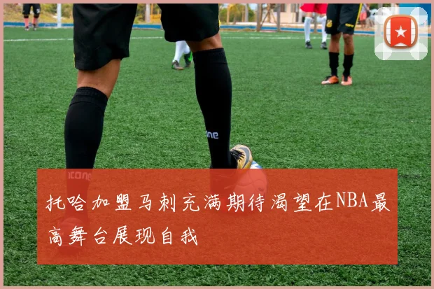 托哈加盟马刺充满期待渴望在NBA最高舞台展现自我