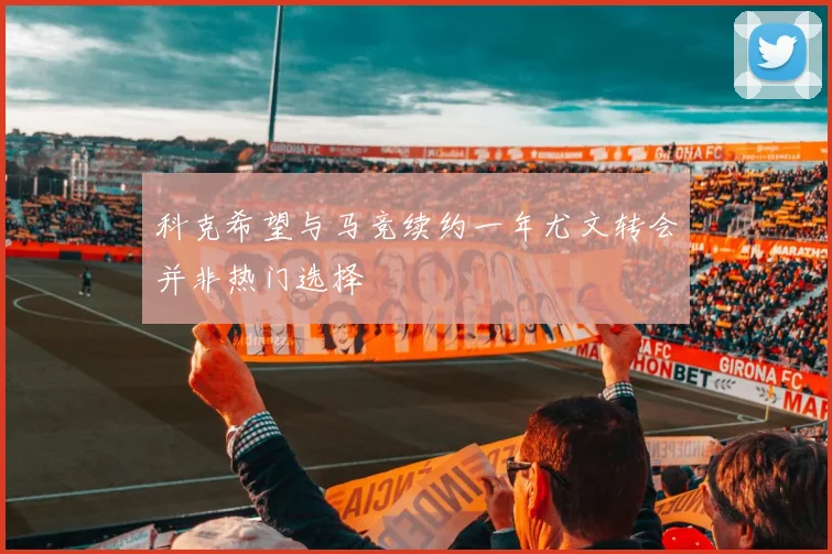科克希望与马竞续约一年尤文转会并非热门选择