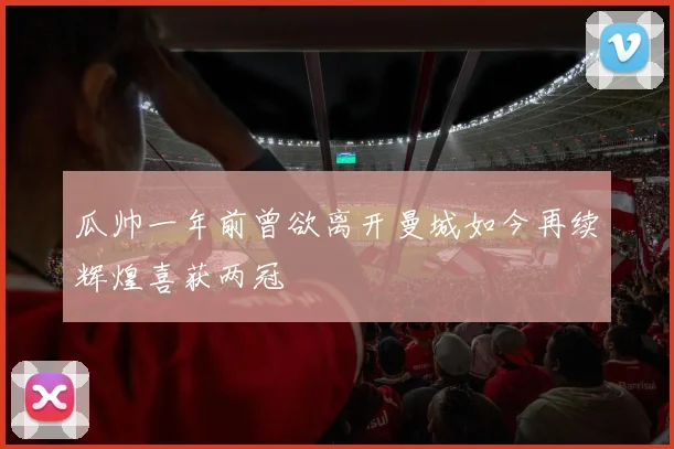 瓜帅一年前曾欲离开曼城如今再续辉煌喜获两冠