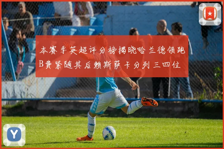 本赛季英超评分榜揭晓哈兰德领跑B费紧随其后赖斯萨卡分列三四位