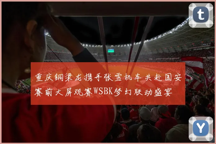 重庆铜梁龙携手张雪机车共赴国安赛前大屏观赛WSBK梦幻联动盛宴