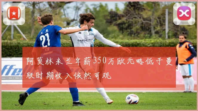 阿莫林米兰年薪350万欧元略低于曼联时期收入依然可观