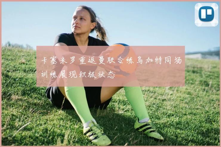 卡塞米罗重返曼联合练乌加特同场训练展现积极状态