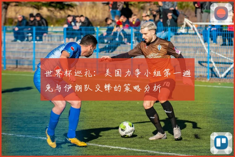 世界杯巡礼：美国力争小组第一避免与伊朗队交锋的策略分析