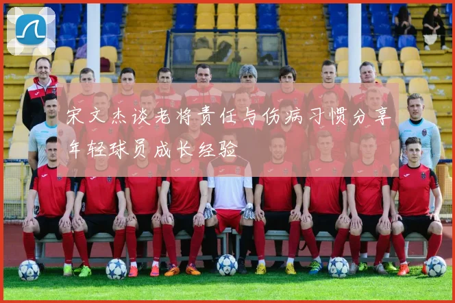 宋文杰谈老将责任与伤病习惯分享年轻球员成长经验