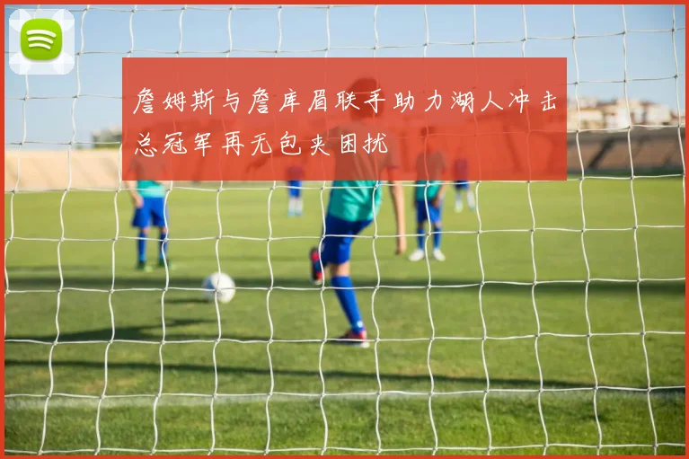詹姆斯与詹库眉联手助力湖人冲击总冠军再无包夹困扰