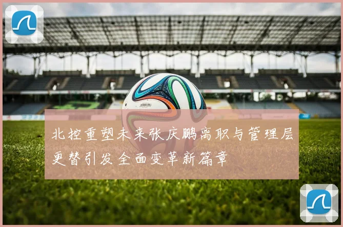 北控重塑未来张庆鹏离职与管理层更替引发全面变革新篇章
