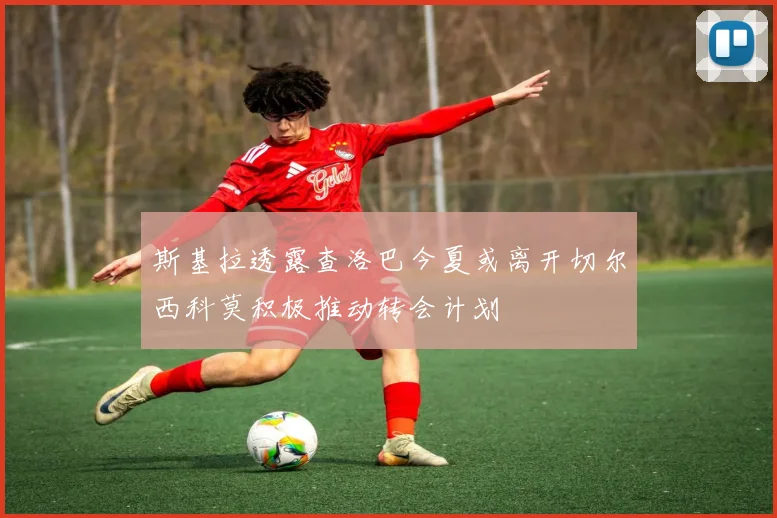斯基拉透露查洛巴今夏或离开切尔西科莫积极推动转会计划