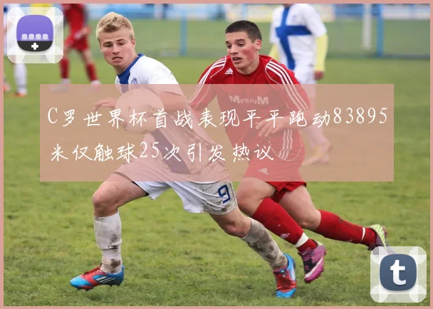 C罗世界杯首战表现平平跑动83895米仅触球25次引发热议