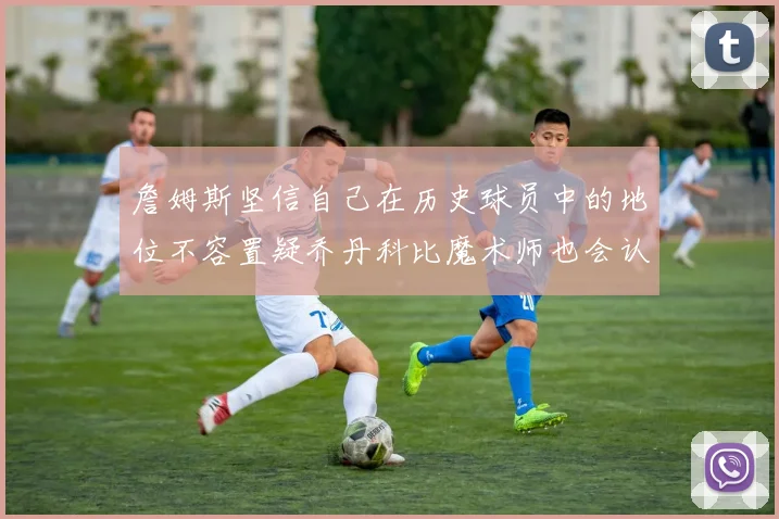 詹姆斯坚信自己在历史球员中的地位不容置疑乔丹科比魔术师也会认同
