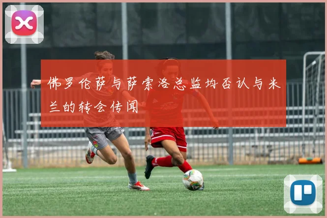佛罗伦萨与萨索洛总监均否认与米兰的转会传闻