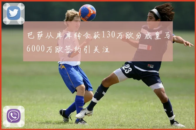 巴萨从库库转会获130万欧分成皇马6000万欧签约引关注