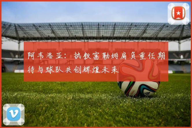 阿韦洛亚：执教富勒姆肩负重任期待与球队共创辉煌未来