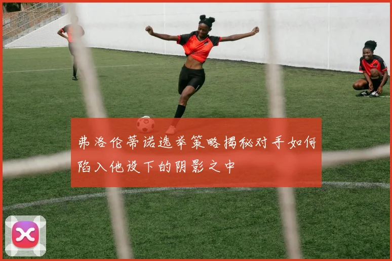 弗洛伦蒂诺选举策略揭秘对手如何陷入他设下的阴影之中