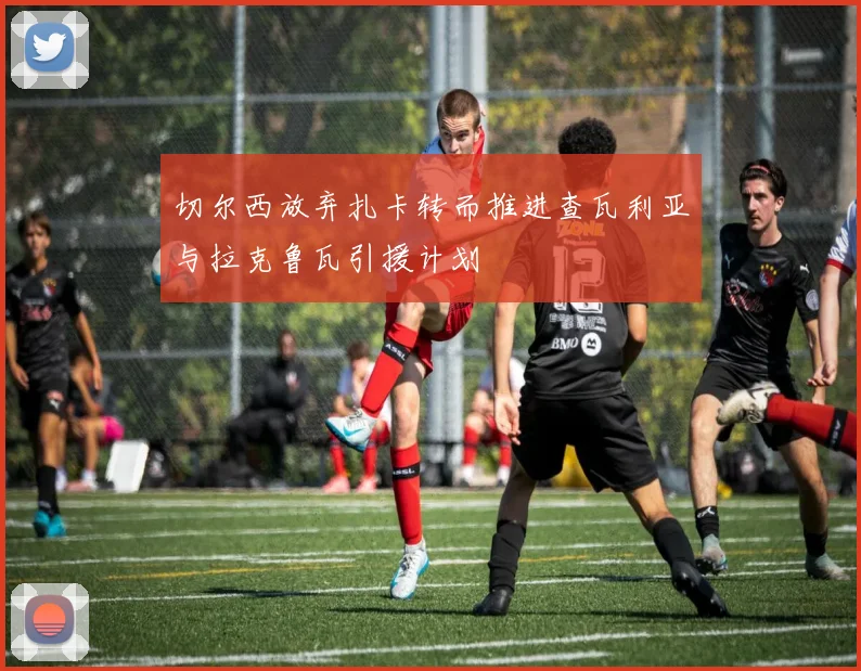 切尔西放弃扎卡转而推进查瓦利亚与拉克鲁瓦引援计划