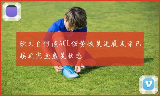 欧文自信谈ACL伤势恢复进展表示已接近完全康复状态