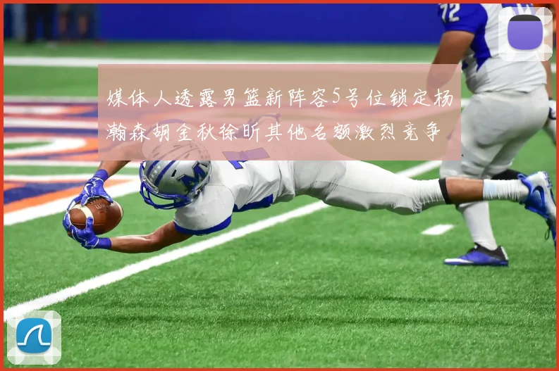 媒体人透露男篮新阵容5号位锁定杨瀚森胡金秋徐昕其他名额激烈竞争