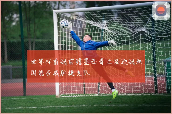 世界杯首战前瞻墨西哥主场迎战韩国能否战胜捷克队