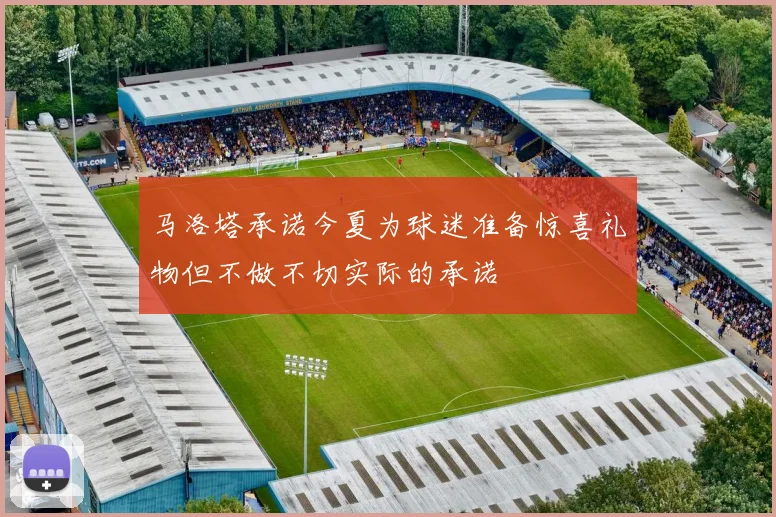 马洛塔承诺今夏为球迷准备惊喜礼物但不做不切实际的承诺