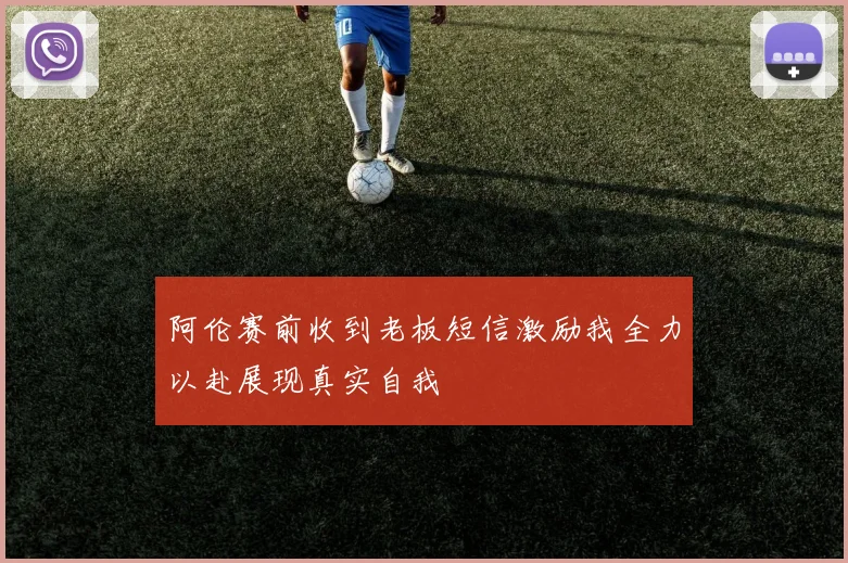 阿伦赛前收到老板短信激励我全力以赴展现真实自我