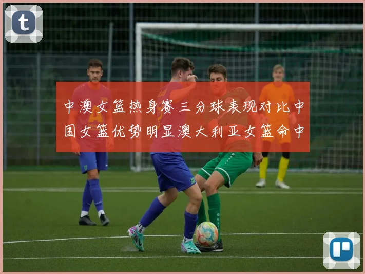 中澳女篮热身赛三分球表现对比中国女篮优势明显澳大利亚女篮命中率低下
